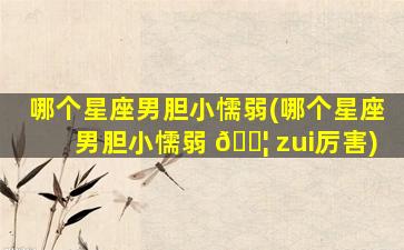 哪个星座男胆小懦弱(哪个星座男胆小懦弱 🐦 zui
厉害)